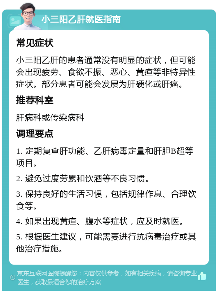 小三阳乙肝就医指南 常见症状 小三阳乙肝的患者通常没有明显的症状，但可能会出现疲劳、食欲不振、恶心、黄疸等非特异性症状。部分患者可能会发展为肝硬化或肝癌。 推荐科室 肝病科或传染病科 调理要点 1. 定期复查肝功能、乙肝病毒定量和肝胆B超等项目。 2. 避免过度劳累和饮酒等不良习惯。 3. 保持良好的生活习惯，包括规律作息、合理饮食等。 4. 如果出现黄疸、腹水等症状，应及时就医。 5. 根据医生建议，可能需要进行抗病毒治疗或其他治疗措施。