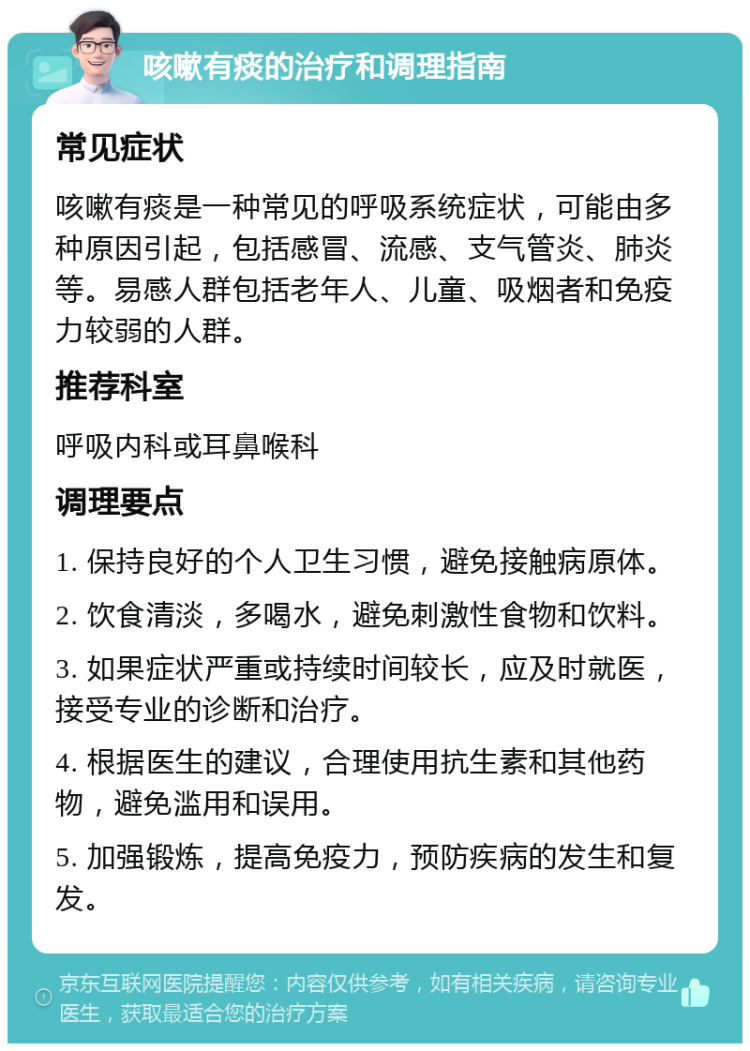 咳嗽有痰的治疗和调理指南 常见症状 咳嗽有痰是一种常见的呼吸系统症状，可能由多种原因引起，包括感冒、流感、支气管炎、肺炎等。易感人群包括老年人、儿童、吸烟者和免疫力较弱的人群。 推荐科室 呼吸内科或耳鼻喉科 调理要点 1. 保持良好的个人卫生习惯，避免接触病原体。 2. 饮食清淡，多喝水，避免刺激性食物和饮料。 3. 如果症状严重或持续时间较长，应及时就医，接受专业的诊断和治疗。 4. 根据医生的建议，合理使用抗生素和其他药物，避免滥用和误用。 5. 加强锻炼，提高免疫力，预防疾病的发生和复发。