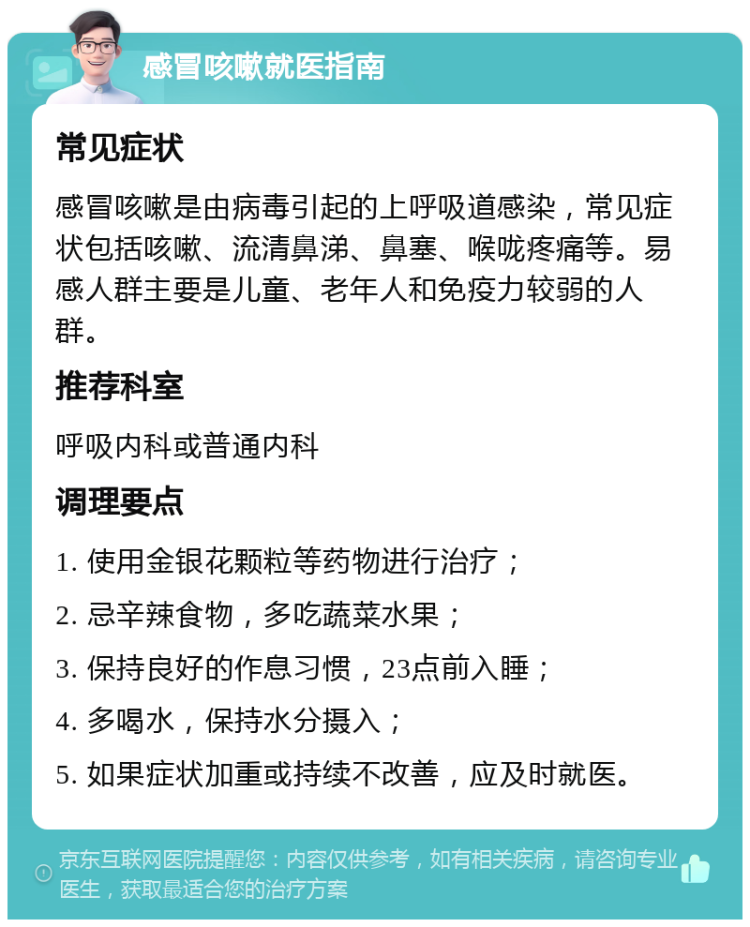 感冒咳嗽就医指南 常见症状 感冒咳嗽是由病毒引起的上呼吸道感染，常见症状包括咳嗽、流清鼻涕、鼻塞、喉咙疼痛等。易感人群主要是儿童、老年人和免疫力较弱的人群。 推荐科室 呼吸内科或普通内科 调理要点 1. 使用金银花颗粒等药物进行治疗； 2. 忌辛辣食物，多吃蔬菜水果； 3. 保持良好的作息习惯，23点前入睡； 4. 多喝水，保持水分摄入； 5. 如果症状加重或持续不改善，应及时就医。