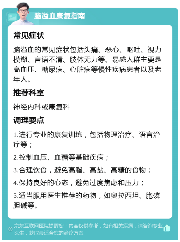 脑溢血康复指南 常见症状 脑溢血的常见症状包括头痛、恶心、呕吐、视力模糊、言语不清、肢体无力等。易感人群主要是高血压、糖尿病、心脏病等慢性疾病患者以及老年人。 推荐科室 神经内科或康复科 调理要点 1.进行专业的康复训练，包括物理治疗、语言治疗等； 2.控制血压、血糖等基础疾病； 3.合理饮食，避免高脂、高盐、高糖的食物； 4.保持良好的心态，避免过度焦虑和压力； 5.适当服用医生推荐的药物，如奥拉西坦、胞磷胆碱等。