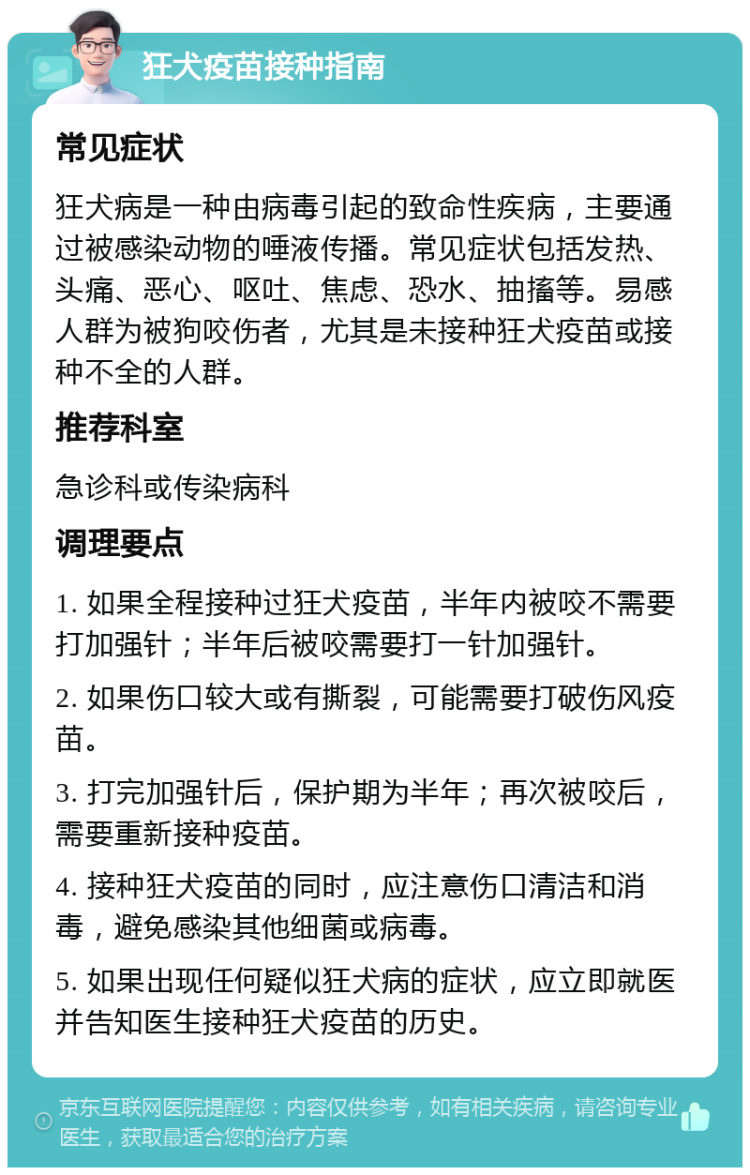 狂犬疫苗接种指南 常见症状 狂犬病是一种由病毒引起的致命性疾病，主要通过被感染动物的唾液传播。常见症状包括发热、头痛、恶心、呕吐、焦虑、恐水、抽搐等。易感人群为被狗咬伤者，尤其是未接种狂犬疫苗或接种不全的人群。 推荐科室 急诊科或传染病科 调理要点 1. 如果全程接种过狂犬疫苗，半年内被咬不需要打加强针；半年后被咬需要打一针加强针。 2. 如果伤口较大或有撕裂，可能需要打破伤风疫苗。 3. 打完加强针后，保护期为半年；再次被咬后，需要重新接种疫苗。 4. 接种狂犬疫苗的同时，应注意伤口清洁和消毒，避免感染其他细菌或病毒。 5. 如果出现任何疑似狂犬病的症状，应立即就医并告知医生接种狂犬疫苗的历史。