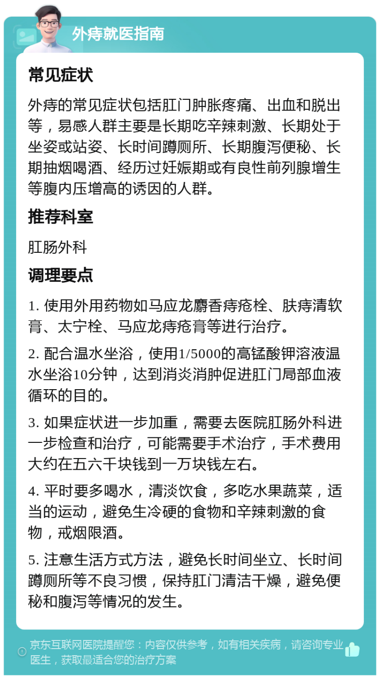 外痔就医指南 常见症状 外痔的常见症状包括肛门肿胀疼痛、出血和脱出等，易感人群主要是长期吃辛辣刺激、长期处于坐姿或站姿、长时间蹲厕所、长期腹泻便秘、长期抽烟喝酒、经历过妊娠期或有良性前列腺增生等腹内压增高的诱因的人群。 推荐科室 肛肠外科 调理要点 1. 使用外用药物如马应龙麝香痔疮栓、肤痔清软膏、太宁栓、马应龙痔疮膏等进行治疗。 2. 配合温水坐浴，使用1/5000的高锰酸钾溶液温水坐浴10分钟，达到消炎消肿促进肛门局部血液循环的目的。 3. 如果症状进一步加重，需要去医院肛肠外科进一步检查和治疗，可能需要手术治疗，手术费用大约在五六千块钱到一万块钱左右。 4. 平时要多喝水，清淡饮食，多吃水果蔬菜，适当的运动，避免生冷硬的食物和辛辣刺激的食物，戒烟限酒。 5. 注意生活方式方法，避免长时间坐立、长时间蹲厕所等不良习惯，保持肛门清洁干燥，避免便秘和腹泻等情况的发生。