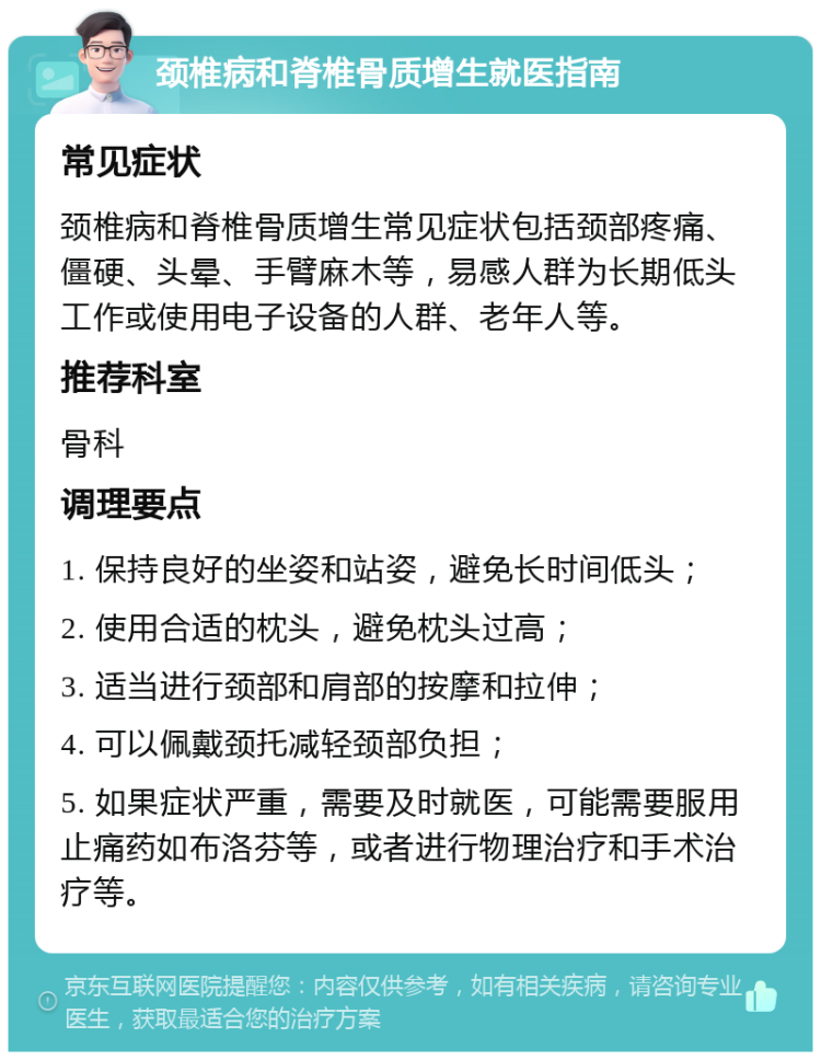 颈椎病和脊椎骨质增生就医指南 常见症状 颈椎病和脊椎骨质增生常见症状包括颈部疼痛、僵硬、头晕、手臂麻木等，易感人群为长期低头工作或使用电子设备的人群、老年人等。 推荐科室 骨科 调理要点 1. 保持良好的坐姿和站姿，避免长时间低头； 2. 使用合适的枕头，避免枕头过高； 3. 适当进行颈部和肩部的按摩和拉伸； 4. 可以佩戴颈托减轻颈部负担； 5. 如果症状严重，需要及时就医，可能需要服用止痛药如布洛芬等，或者进行物理治疗和手术治疗等。