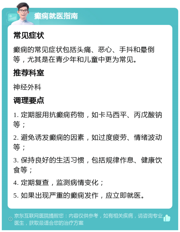 癫痫就医指南 常见症状 癫痫的常见症状包括头痛、恶心、手抖和晕倒等，尤其是在青少年和儿童中更为常见。 推荐科室 神经外科 调理要点 1. 定期服用抗癫痫药物，如卡马西平、丙戊酸钠等； 2. 避免诱发癫痫的因素，如过度疲劳、情绪波动等； 3. 保持良好的生活习惯，包括规律作息、健康饮食等； 4. 定期复查，监测病情变化； 5. 如果出现严重的癫痫发作，应立即就医。