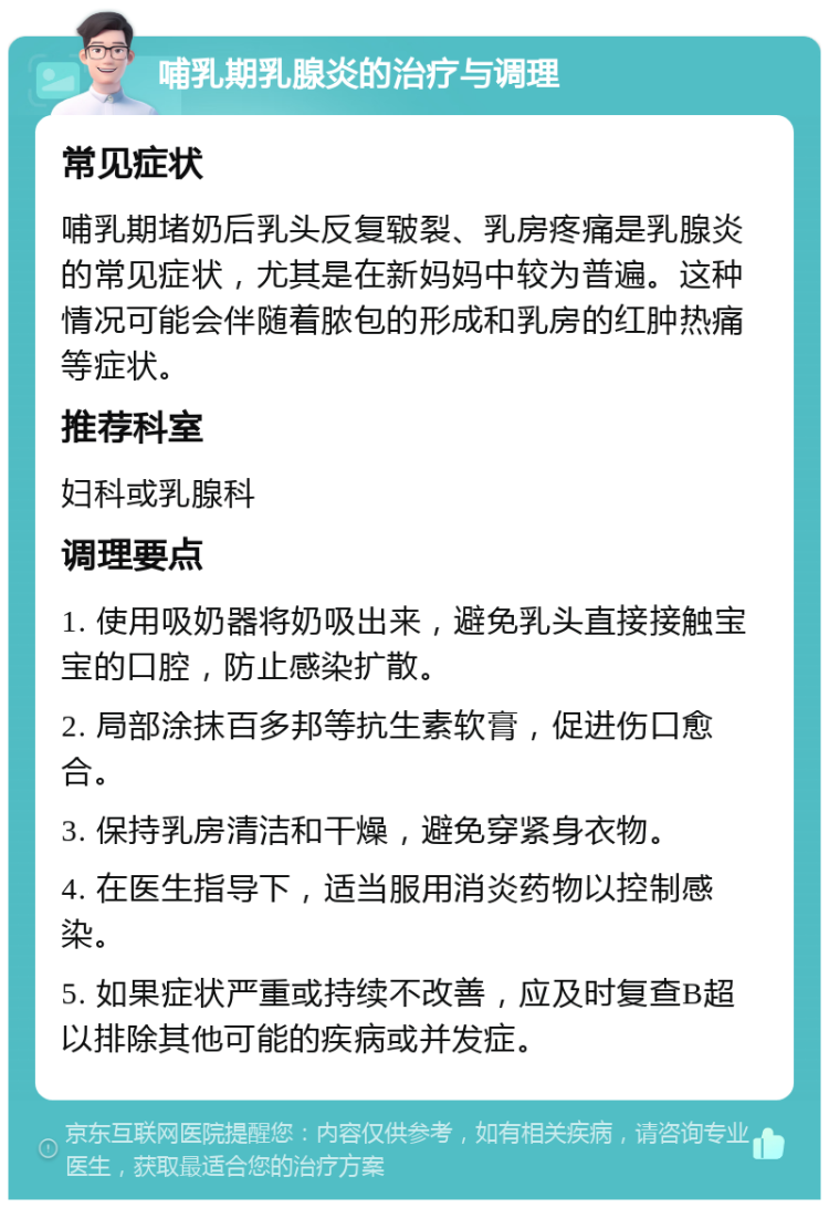 哺乳期乳腺炎的治疗与调理 常见症状 哺乳期堵奶后乳头反复皲裂、乳房疼痛是乳腺炎的常见症状，尤其是在新妈妈中较为普遍。这种情况可能会伴随着脓包的形成和乳房的红肿热痛等症状。 推荐科室 妇科或乳腺科 调理要点 1. 使用吸奶器将奶吸出来，避免乳头直接接触宝宝的口腔，防止感染扩散。 2. 局部涂抹百多邦等抗生素软膏，促进伤口愈合。 3. 保持乳房清洁和干燥，避免穿紧身衣物。 4. 在医生指导下，适当服用消炎药物以控制感染。 5. 如果症状严重或持续不改善，应及时复查B超以排除其他可能的疾病或并发症。