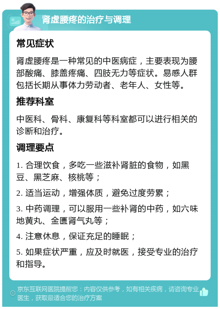 肾虚腰疼的治疗与调理 常见症状 肾虚腰疼是一种常见的中医病症，主要表现为腰部酸痛、膝盖疼痛、四肢无力等症状。易感人群包括长期从事体力劳动者、老年人、女性等。 推荐科室 中医科、骨科、康复科等科室都可以进行相关的诊断和治疗。 调理要点 1. 合理饮食，多吃一些滋补肾脏的食物，如黑豆、黑芝麻、核桃等； 2. 适当运动，增强体质，避免过度劳累； 3. 中药调理，可以服用一些补肾的中药，如六味地黄丸、金匮肾气丸等； 4. 注意休息，保证充足的睡眠； 5. 如果症状严重，应及时就医，接受专业的治疗和指导。