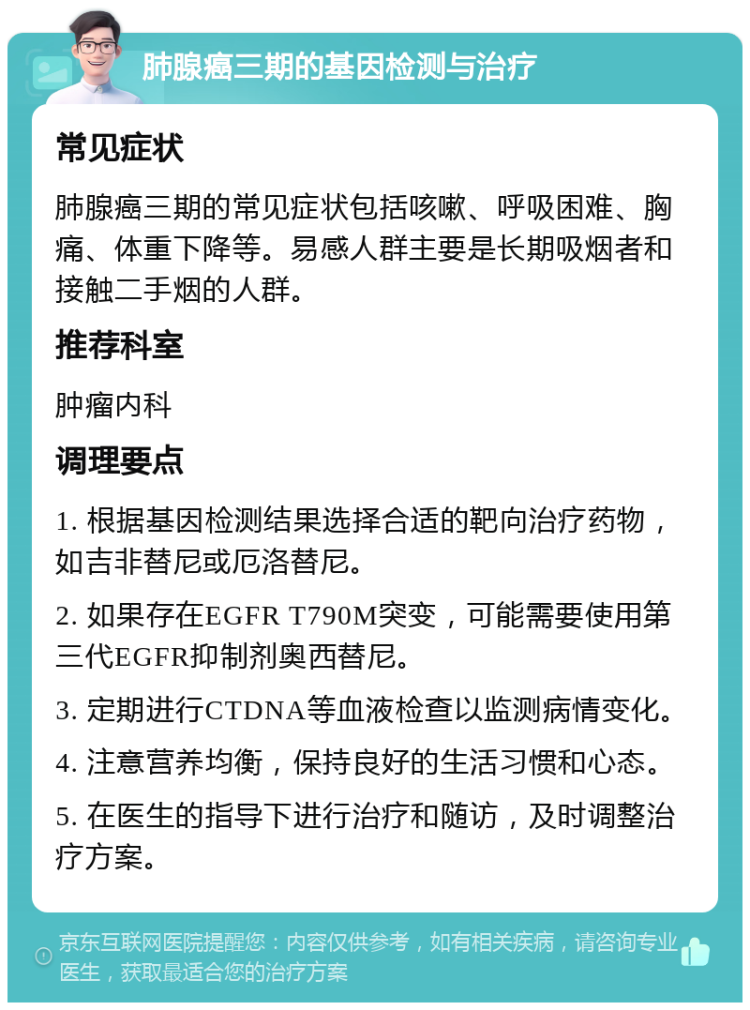 肺腺癌三期的基因检测与治疗 常见症状 肺腺癌三期的常见症状包括咳嗽、呼吸困难、胸痛、体重下降等。易感人群主要是长期吸烟者和接触二手烟的人群。 推荐科室 肿瘤内科 调理要点 1. 根据基因检测结果选择合适的靶向治疗药物，如吉非替尼或厄洛替尼。 2. 如果存在EGFR T790M突变，可能需要使用第三代EGFR抑制剂奥西替尼。 3. 定期进行CTDNA等血液检查以监测病情变化。 4. 注意营养均衡，保持良好的生活习惯和心态。 5. 在医生的指导下进行治疗和随访，及时调整治疗方案。