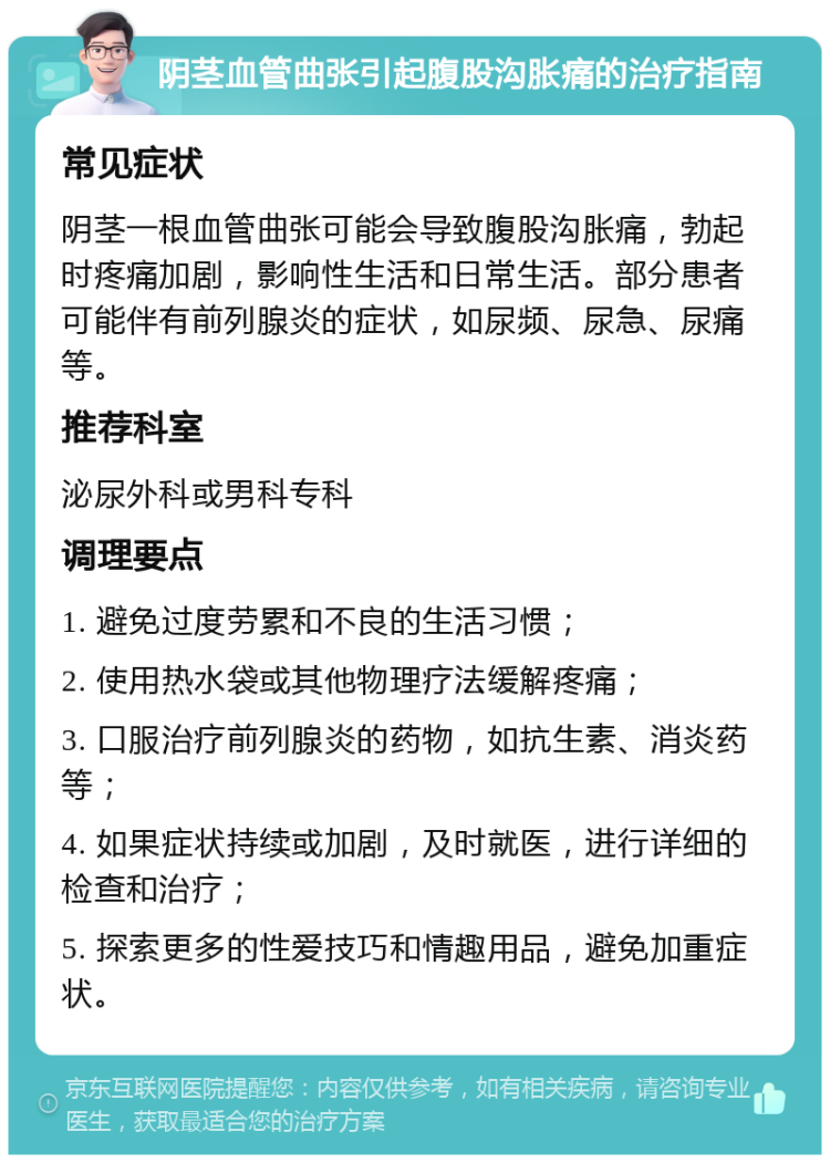 阴茎血管曲张引起腹股沟胀痛的治疗指南 常见症状 阴茎一根血管曲张可能会导致腹股沟胀痛，勃起时疼痛加剧，影响性生活和日常生活。部分患者可能伴有前列腺炎的症状，如尿频、尿急、尿痛等。 推荐科室 泌尿外科或男科专科 调理要点 1. 避免过度劳累和不良的生活习惯； 2. 使用热水袋或其他物理疗法缓解疼痛； 3. 口服治疗前列腺炎的药物，如抗生素、消炎药等； 4. 如果症状持续或加剧，及时就医，进行详细的检查和治疗； 5. 探索更多的性爱技巧和情趣用品，避免加重症状。