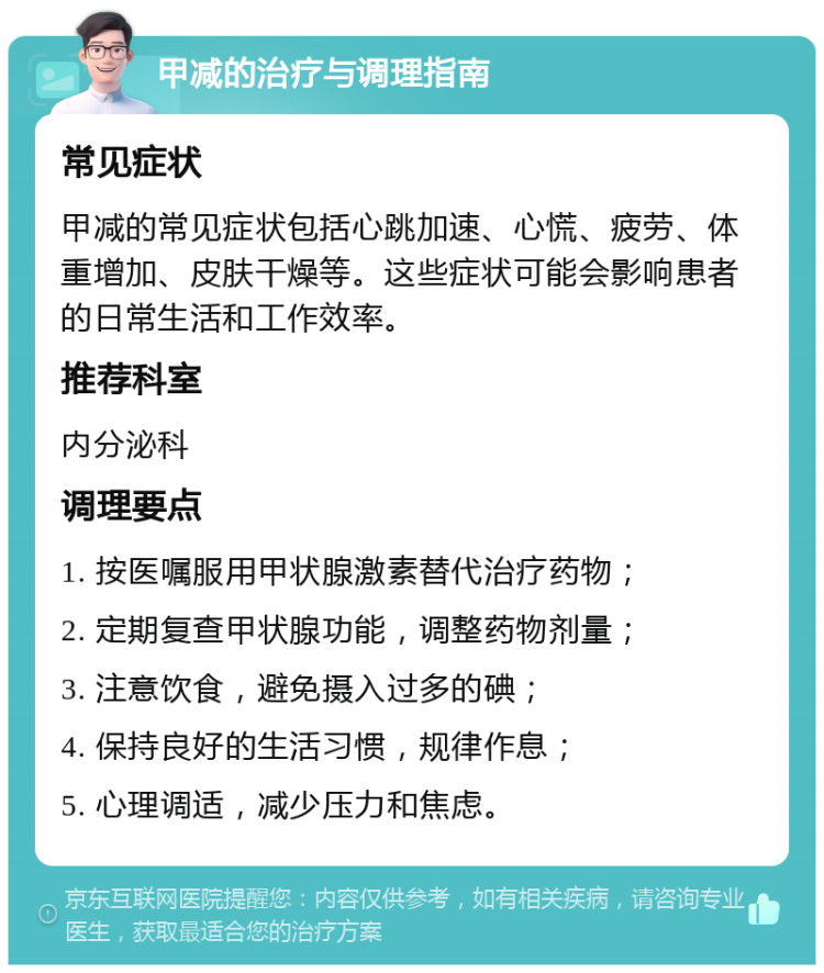 甲减的治疗与调理指南 常见症状 甲减的常见症状包括心跳加速、心慌、疲劳、体重增加、皮肤干燥等。这些症状可能会影响患者的日常生活和工作效率。 推荐科室 内分泌科 调理要点 1. 按医嘱服用甲状腺激素替代治疗药物； 2. 定期复查甲状腺功能，调整药物剂量； 3. 注意饮食，避免摄入过多的碘； 4. 保持良好的生活习惯，规律作息； 5. 心理调适，减少压力和焦虑。