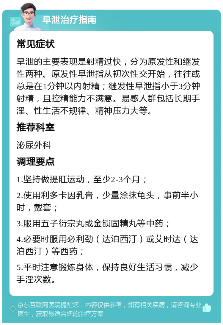 早泄治疗指南 常见症状 早泄的主要表现是射精过快，分为原发性和继发性两种。原发性早泄指从初次性交开始，往往或总是在1分钟以内射精；继发性早泄指小于3分钟射精，且控精能力不满意。易感人群包括长期手淫、性生活不规律、精神压力大等。 推荐科室 泌尿外科 调理要点 1.坚持做提肛运动，至少2-3个月； 2.使用利多卡因乳膏，少量涂抹龟头，事前半小时，戴套； 3.服用五子衍宗丸或金锁固精丸等中药； 4.必要时服用必利劲（达泊西汀）或艾时达（达泊西汀）等西药； 5.平时注意锻炼身体，保持良好生活习惯，减少手淫次数。