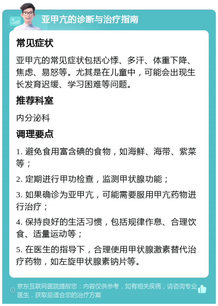 亚甲亢的诊断与治疗指南 常见症状 亚甲亢的常见症状包括心悸、多汗、体重下降、焦虑、易怒等。尤其是在儿童中，可能会出现生长发育迟缓、学习困难等问题。 推荐科室 内分泌科 调理要点 1. 避免食用富含碘的食物，如海鲜、海带、紫菜等； 2. 定期进行甲功检查，监测甲状腺功能； 3. 如果确诊为亚甲亢，可能需要服用甲亢药物进行治疗； 4. 保持良好的生活习惯，包括规律作息、合理饮食、适量运动等； 5. 在医生的指导下，合理使用甲状腺激素替代治疗药物，如左旋甲状腺素钠片等。