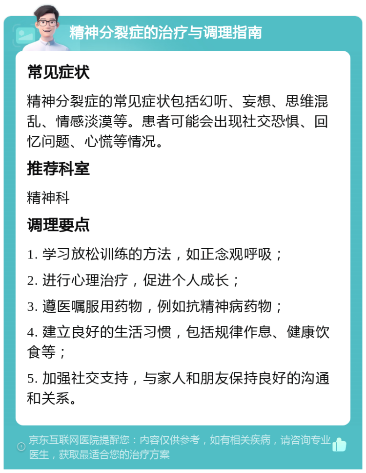 精神分裂症的治疗与调理指南 常见症状 精神分裂症的常见症状包括幻听、妄想、思维混乱、情感淡漠等。患者可能会出现社交恐惧、回忆问题、心慌等情况。 推荐科室 精神科 调理要点 1. 学习放松训练的方法，如正念观呼吸； 2. 进行心理治疗，促进个人成长； 3. 遵医嘱服用药物，例如抗精神病药物； 4. 建立良好的生活习惯，包括规律作息、健康饮食等； 5. 加强社交支持，与家人和朋友保持良好的沟通和关系。