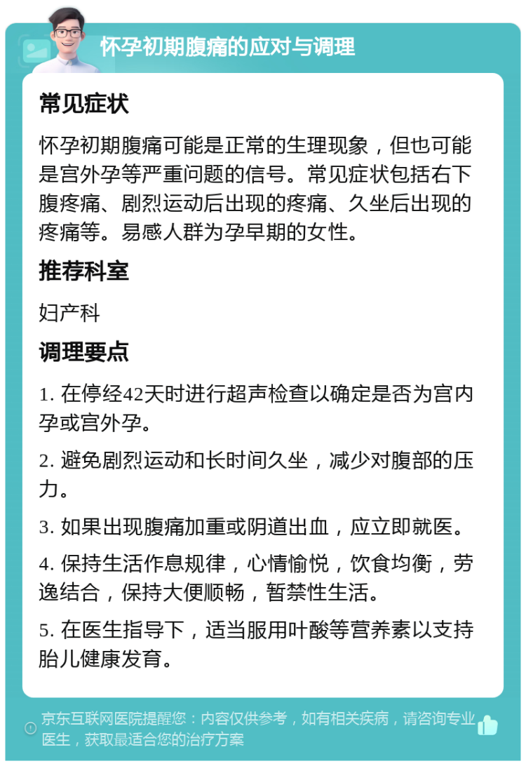 怀孕初期腹痛的应对与调理 常见症状 怀孕初期腹痛可能是正常的生理现象，但也可能是宫外孕等严重问题的信号。常见症状包括右下腹疼痛、剧烈运动后出现的疼痛、久坐后出现的疼痛等。易感人群为孕早期的女性。 推荐科室 妇产科 调理要点 1. 在停经42天时进行超声检查以确定是否为宫内孕或宫外孕。 2. 避免剧烈运动和长时间久坐，减少对腹部的压力。 3. 如果出现腹痛加重或阴道出血，应立即就医。 4. 保持生活作息规律，心情愉悦，饮食均衡，劳逸结合，保持大便顺畅，暂禁性生活。 5. 在医生指导下，适当服用叶酸等营养素以支持胎儿健康发育。