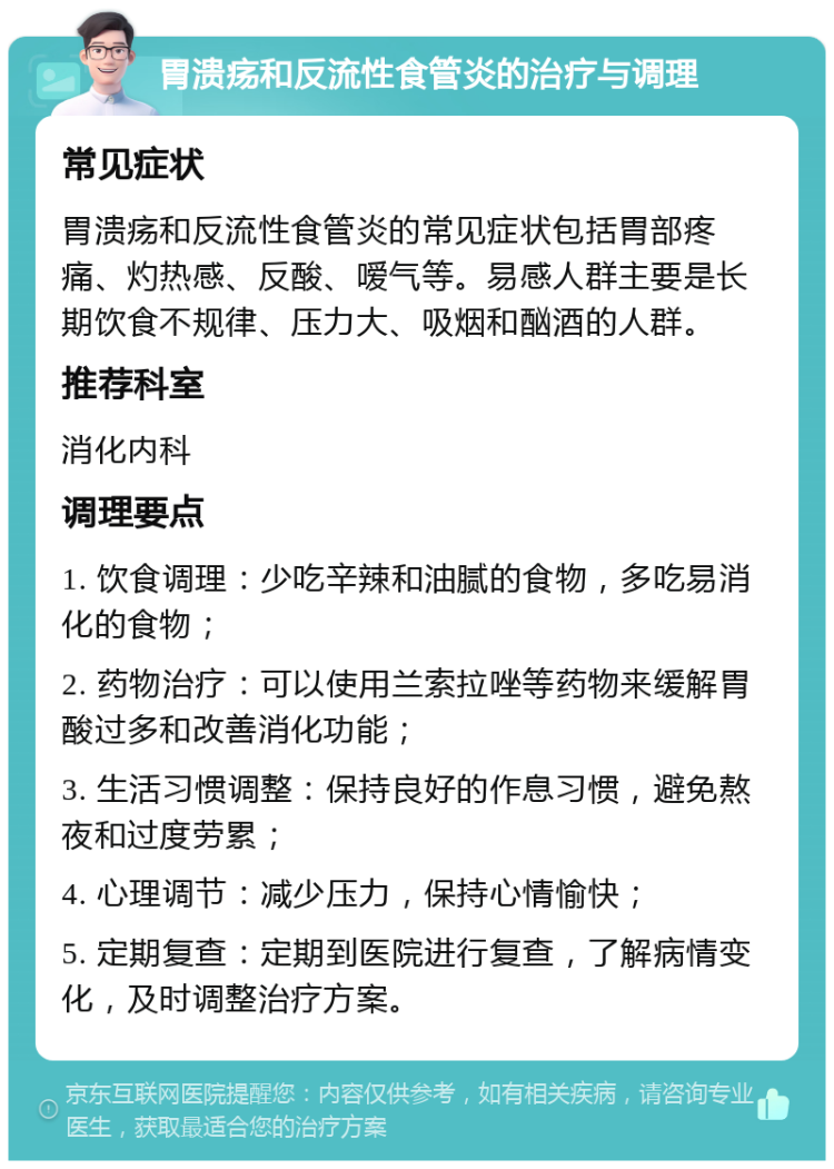 胃溃疡和反流性食管炎的治疗与调理 常见症状 胃溃疡和反流性食管炎的常见症状包括胃部疼痛、灼热感、反酸、嗳气等。易感人群主要是长期饮食不规律、压力大、吸烟和酗酒的人群。 推荐科室 消化内科 调理要点 1. 饮食调理：少吃辛辣和油腻的食物，多吃易消化的食物； 2. 药物治疗：可以使用兰索拉唑等药物来缓解胃酸过多和改善消化功能； 3. 生活习惯调整：保持良好的作息习惯，避免熬夜和过度劳累； 4. 心理调节：减少压力，保持心情愉快； 5. 定期复查：定期到医院进行复查，了解病情变化，及时调整治疗方案。