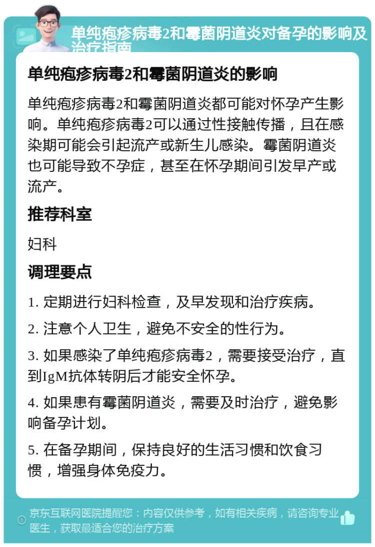 单纯疱疹病毒2和霉菌阴道炎对备孕的影响及治疗指南 单纯疱疹病毒2和霉菌阴道炎的影响 单纯疱疹病毒2和霉菌阴道炎都可能对怀孕产生影响。单纯疱疹病毒2可以通过性接触传播，且在感染期可能会引起流产或新生儿感染。霉菌阴道炎也可能导致不孕症，甚至在怀孕期间引发早产或流产。 推荐科室 妇科 调理要点 1. 定期进行妇科检查，及早发现和治疗疾病。 2. 注意个人卫生，避免不安全的性行为。 3. 如果感染了单纯疱疹病毒2，需要接受治疗，直到IgM抗体转阴后才能安全怀孕。 4. 如果患有霉菌阴道炎，需要及时治疗，避免影响备孕计划。 5. 在备孕期间，保持良好的生活习惯和饮食习惯，增强身体免疫力。