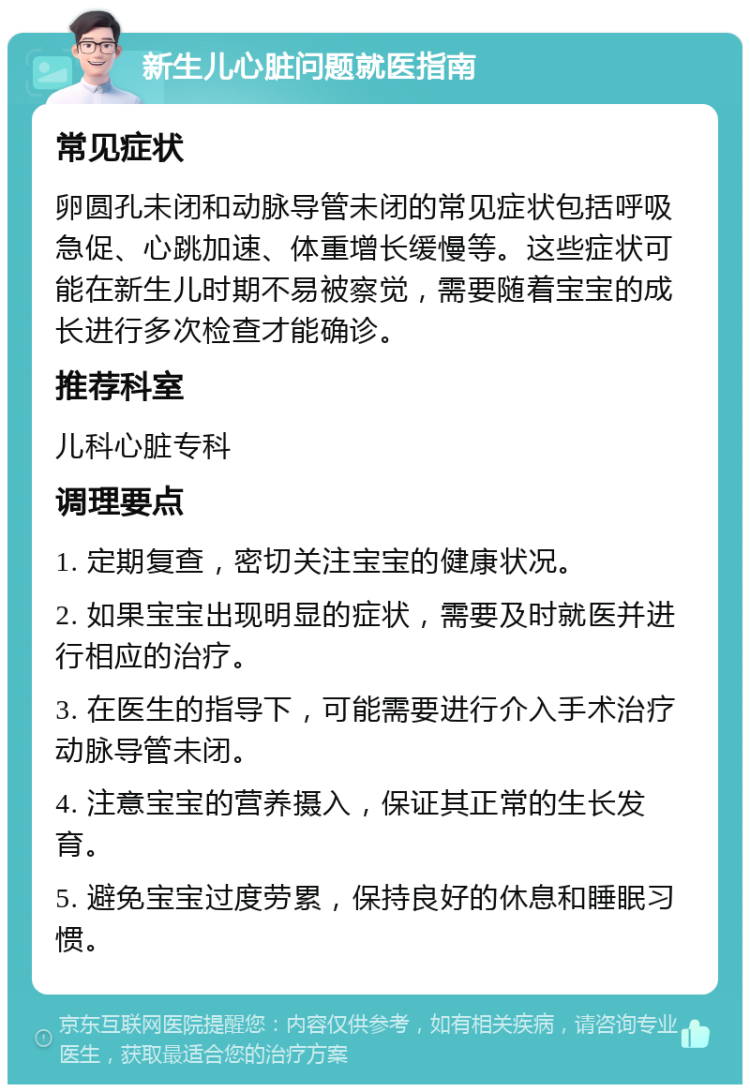 新生儿心脏问题就医指南 常见症状 卵圆孔未闭和动脉导管未闭的常见症状包括呼吸急促、心跳加速、体重增长缓慢等。这些症状可能在新生儿时期不易被察觉，需要随着宝宝的成长进行多次检查才能确诊。 推荐科室 儿科心脏专科 调理要点 1. 定期复查，密切关注宝宝的健康状况。 2. 如果宝宝出现明显的症状，需要及时就医并进行相应的治疗。 3. 在医生的指导下，可能需要进行介入手术治疗动脉导管未闭。 4. 注意宝宝的营养摄入，保证其正常的生长发育。 5. 避免宝宝过度劳累，保持良好的休息和睡眠习惯。