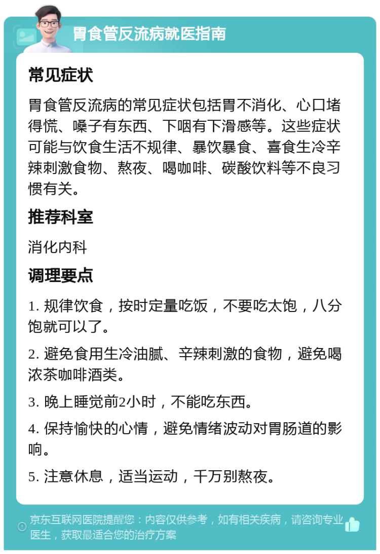 胃食管反流病就医指南 常见症状 胃食管反流病的常见症状包括胃不消化、心口堵得慌、嗓子有东西、下咽有下滑感等。这些症状可能与饮食生活不规律、暴饮暴食、喜食生冷辛辣刺激食物、熬夜、喝咖啡、碳酸饮料等不良习惯有关。 推荐科室 消化内科 调理要点 1. 规律饮食，按时定量吃饭，不要吃太饱，八分饱就可以了。 2. 避免食用生冷油腻、辛辣刺激的食物，避免喝浓茶咖啡酒类。 3. 晚上睡觉前2小时，不能吃东西。 4. 保持愉快的心情，避免情绪波动对胃肠道的影响。 5. 注意休息，适当运动，千万别熬夜。