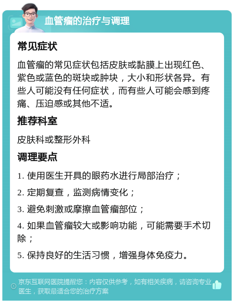 血管瘤的治疗与调理 常见症状 血管瘤的常见症状包括皮肤或黏膜上出现红色、紫色或蓝色的斑块或肿块，大小和形状各异。有些人可能没有任何症状，而有些人可能会感到疼痛、压迫感或其他不适。 推荐科室 皮肤科或整形外科 调理要点 1. 使用医生开具的眼药水进行局部治疗； 2. 定期复查，监测病情变化； 3. 避免刺激或摩擦血管瘤部位； 4. 如果血管瘤较大或影响功能，可能需要手术切除； 5. 保持良好的生活习惯，增强身体免疫力。