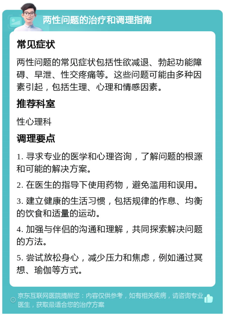 两性问题的治疗和调理指南 常见症状 两性问题的常见症状包括性欲减退、勃起功能障碍、早泄、性交疼痛等。这些问题可能由多种因素引起，包括生理、心理和情感因素。 推荐科室 性心理科 调理要点 1. 寻求专业的医学和心理咨询，了解问题的根源和可能的解决方案。 2. 在医生的指导下使用药物，避免滥用和误用。 3. 建立健康的生活习惯，包括规律的作息、均衡的饮食和适量的运动。 4. 加强与伴侣的沟通和理解，共同探索解决问题的方法。 5. 尝试放松身心，减少压力和焦虑，例如通过冥想、瑜伽等方式。