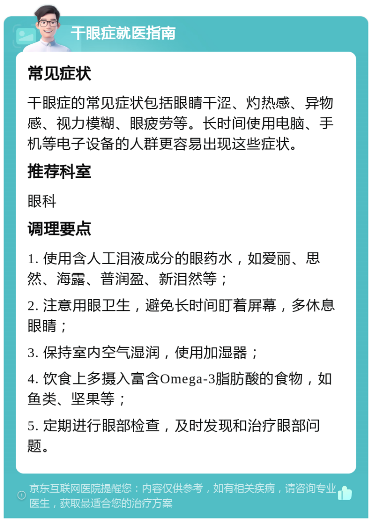 干眼症就医指南 常见症状 干眼症的常见症状包括眼睛干涩、灼热感、异物感、视力模糊、眼疲劳等。长时间使用电脑、手机等电子设备的人群更容易出现这些症状。 推荐科室 眼科 调理要点 1. 使用含人工泪液成分的眼药水，如爱丽、思然、海露、普润盈、新泪然等； 2. 注意用眼卫生，避免长时间盯着屏幕，多休息眼睛； 3. 保持室内空气湿润，使用加湿器； 4. 饮食上多摄入富含Omega-3脂肪酸的食物，如鱼类、坚果等； 5. 定期进行眼部检查，及时发现和治疗眼部问题。