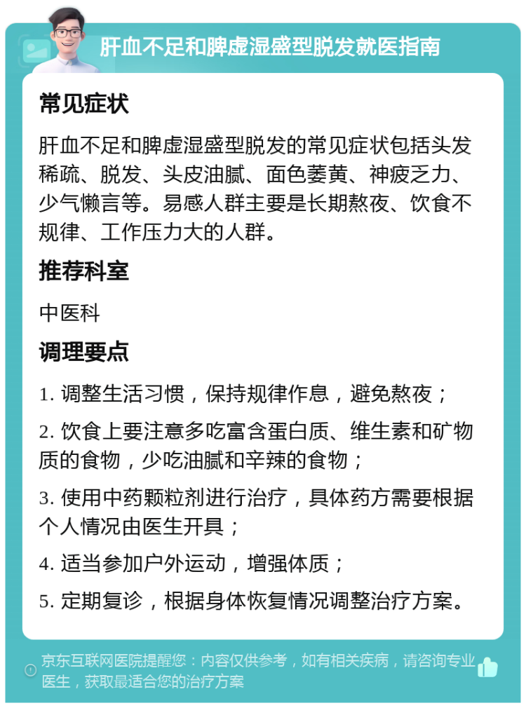 肝血不足和脾虚湿盛型脱发就医指南 常见症状 肝血不足和脾虚湿盛型脱发的常见症状包括头发稀疏、脱发、头皮油腻、面色萎黄、神疲乏力、少气懒言等。易感人群主要是长期熬夜、饮食不规律、工作压力大的人群。 推荐科室 中医科 调理要点 1. 调整生活习惯，保持规律作息，避免熬夜； 2. 饮食上要注意多吃富含蛋白质、维生素和矿物质的食物，少吃油腻和辛辣的食物； 3. 使用中药颗粒剂进行治疗，具体药方需要根据个人情况由医生开具； 4. 适当参加户外运动，增强体质； 5. 定期复诊，根据身体恢复情况调整治疗方案。