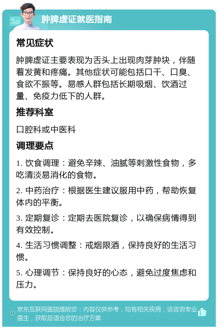 肿脾虚证就医指南 常见症状 肿脾虚证主要表现为舌头上出现肉芽肿块，伴随着发黄和疼痛。其他症状可能包括口干、口臭、食欲不振等。易感人群包括长期吸烟、饮酒过量、免疫力低下的人群。 推荐科室 口腔科或中医科 调理要点 1. 饮食调理：避免辛辣、油腻等刺激性食物，多吃清淡易消化的食物。 2. 中药治疗：根据医生建议服用中药，帮助恢复体内的平衡。 3. 定期复诊：定期去医院复诊，以确保病情得到有效控制。 4. 生活习惯调整：戒烟限酒，保持良好的生活习惯。 5. 心理调节：保持良好的心态，避免过度焦虑和压力。