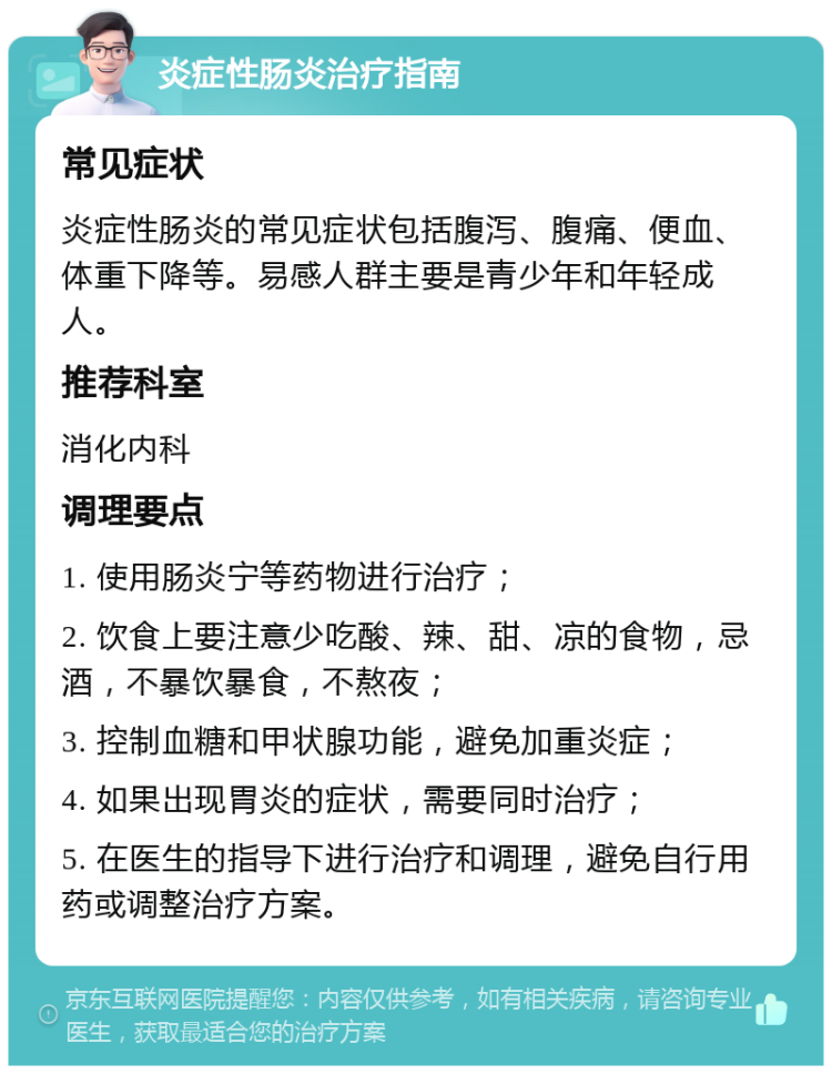 炎症性肠炎治疗指南 常见症状 炎症性肠炎的常见症状包括腹泻、腹痛、便血、体重下降等。易感人群主要是青少年和年轻成人。 推荐科室 消化内科 调理要点 1. 使用肠炎宁等药物进行治疗； 2. 饮食上要注意少吃酸、辣、甜、凉的食物，忌酒，不暴饮暴食，不熬夜； 3. 控制血糖和甲状腺功能，避免加重炎症； 4. 如果出现胃炎的症状，需要同时治疗； 5. 在医生的指导下进行治疗和调理，避免自行用药或调整治疗方案。