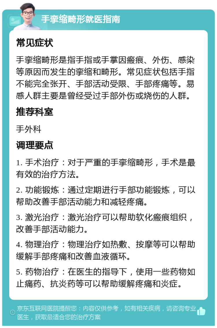 手挛缩畸形就医指南 常见症状 手挛缩畸形是指手指或手掌因瘢痕、外伤、感染等原因而发生的挛缩和畸形。常见症状包括手指不能完全张开、手部活动受限、手部疼痛等。易感人群主要是曾经受过手部外伤或烧伤的人群。 推荐科室 手外科 调理要点 1. 手术治疗：对于严重的手挛缩畸形，手术是最有效的治疗方法。 2. 功能锻炼：通过定期进行手部功能锻炼，可以帮助改善手部活动能力和减轻疼痛。 3. 激光治疗：激光治疗可以帮助软化瘢痕组织，改善手部活动能力。 4. 物理治疗：物理治疗如热敷、按摩等可以帮助缓解手部疼痛和改善血液循环。 5. 药物治疗：在医生的指导下，使用一些药物如止痛药、抗炎药等可以帮助缓解疼痛和炎症。