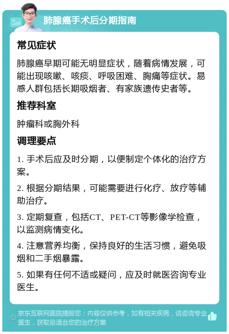 肺腺癌手术后分期指南 常见症状 肺腺癌早期可能无明显症状，随着病情发展，可能出现咳嗽、咳痰、呼吸困难、胸痛等症状。易感人群包括长期吸烟者、有家族遗传史者等。 推荐科室 肿瘤科或胸外科 调理要点 1. 手术后应及时分期，以便制定个体化的治疗方案。 2. 根据分期结果，可能需要进行化疗、放疗等辅助治疗。 3. 定期复查，包括CT、PET-CT等影像学检查，以监测病情变化。 4. 注意营养均衡，保持良好的生活习惯，避免吸烟和二手烟暴露。 5. 如果有任何不适或疑问，应及时就医咨询专业医生。