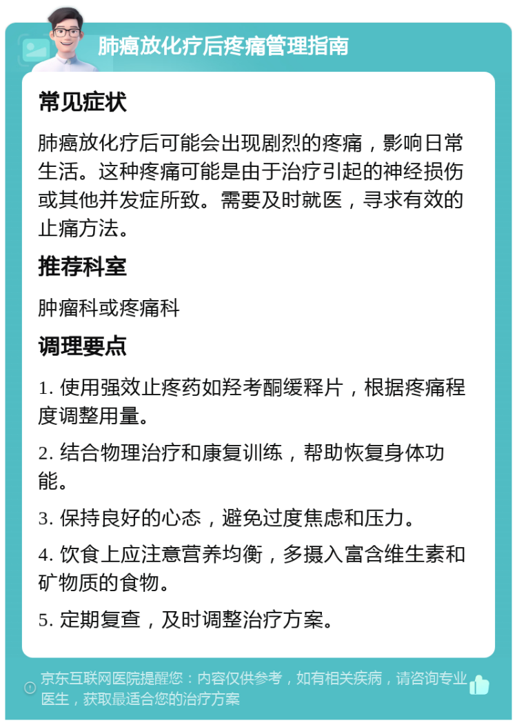 肺癌放化疗后疼痛管理指南 常见症状 肺癌放化疗后可能会出现剧烈的疼痛，影响日常生活。这种疼痛可能是由于治疗引起的神经损伤或其他并发症所致。需要及时就医，寻求有效的止痛方法。 推荐科室 肿瘤科或疼痛科 调理要点 1. 使用强效止疼药如羟考酮缓释片，根据疼痛程度调整用量。 2. 结合物理治疗和康复训练，帮助恢复身体功能。 3. 保持良好的心态，避免过度焦虑和压力。 4. 饮食上应注意营养均衡，多摄入富含维生素和矿物质的食物。 5. 定期复查，及时调整治疗方案。