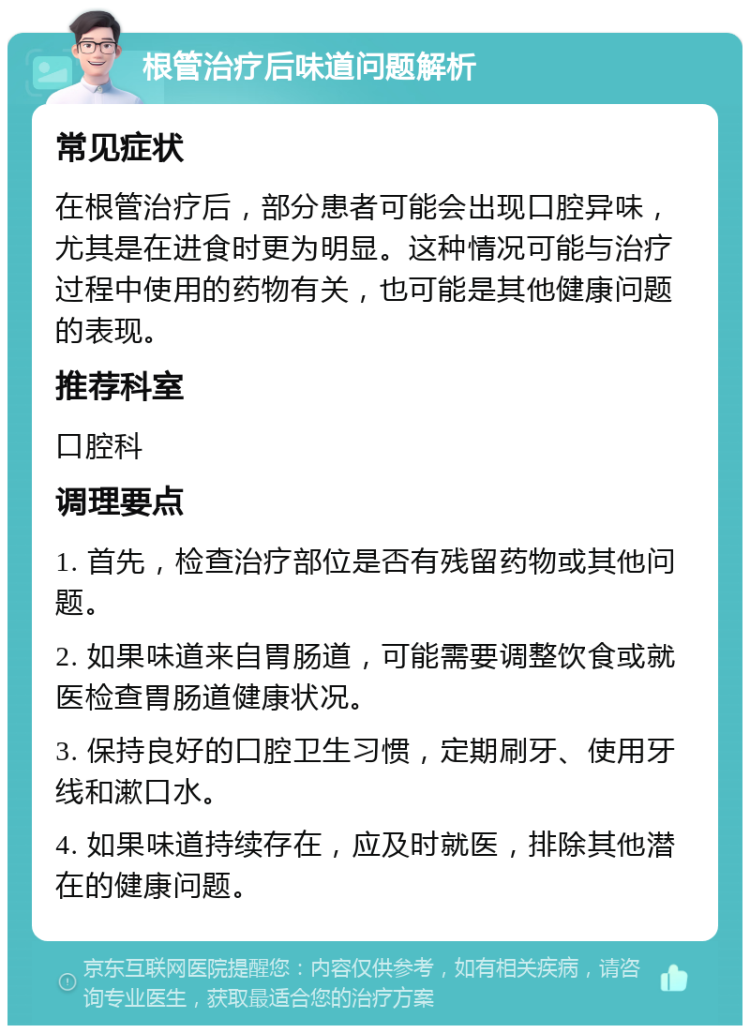 根管治疗后味道问题解析 常见症状 在根管治疗后，部分患者可能会出现口腔异味，尤其是在进食时更为明显。这种情况可能与治疗过程中使用的药物有关，也可能是其他健康问题的表现。 推荐科室 口腔科 调理要点 1. 首先，检查治疗部位是否有残留药物或其他问题。 2. 如果味道来自胃肠道，可能需要调整饮食或就医检查胃肠道健康状况。 3. 保持良好的口腔卫生习惯，定期刷牙、使用牙线和漱口水。 4. 如果味道持续存在，应及时就医，排除其他潜在的健康问题。