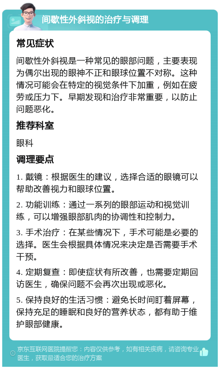 间歇性外斜视的治疗与调理 常见症状 间歇性外斜视是一种常见的眼部问题，主要表现为偶尔出现的眼神不正和眼球位置不对称。这种情况可能会在特定的视觉条件下加重，例如在疲劳或压力下。早期发现和治疗非常重要，以防止问题恶化。 推荐科室 眼科 调理要点 1. 戴镜：根据医生的建议，选择合适的眼镜可以帮助改善视力和眼球位置。 2. 功能训练：通过一系列的眼部运动和视觉训练，可以增强眼部肌肉的协调性和控制力。 3. 手术治疗：在某些情况下，手术可能是必要的选择。医生会根据具体情况来决定是否需要手术干预。 4. 定期复查：即使症状有所改善，也需要定期回访医生，确保问题不会再次出现或恶化。 5. 保持良好的生活习惯：避免长时间盯着屏幕，保持充足的睡眠和良好的营养状态，都有助于维护眼部健康。