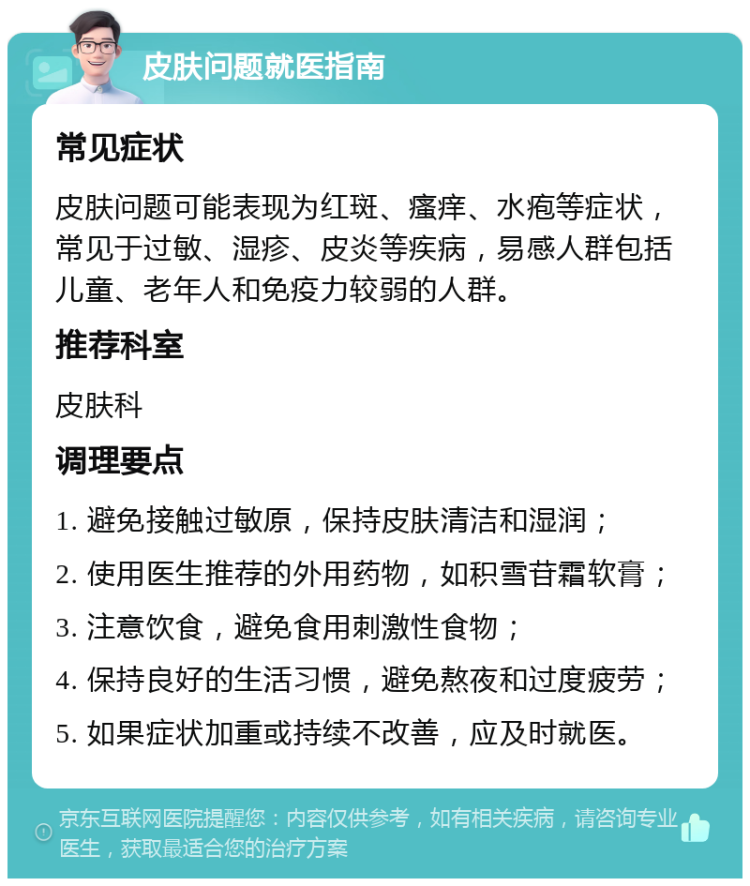 皮肤问题就医指南 常见症状 皮肤问题可能表现为红斑、瘙痒、水疱等症状，常见于过敏、湿疹、皮炎等疾病，易感人群包括儿童、老年人和免疫力较弱的人群。 推荐科室 皮肤科 调理要点 1. 避免接触过敏原，保持皮肤清洁和湿润； 2. 使用医生推荐的外用药物，如积雪苷霜软膏； 3. 注意饮食，避免食用刺激性食物； 4. 保持良好的生活习惯，避免熬夜和过度疲劳； 5. 如果症状加重或持续不改善，应及时就医。