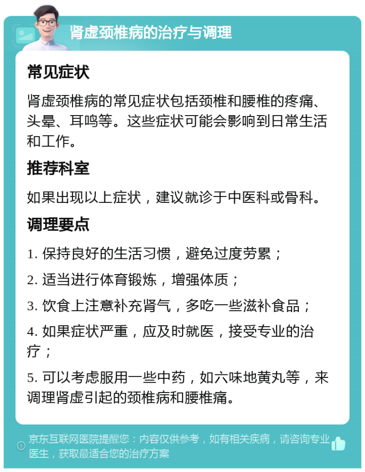 肾虚颈椎病的治疗与调理 常见症状 肾虚颈椎病的常见症状包括颈椎和腰椎的疼痛、头晕、耳鸣等。这些症状可能会影响到日常生活和工作。 推荐科室 如果出现以上症状，建议就诊于中医科或骨科。 调理要点 1. 保持良好的生活习惯，避免过度劳累； 2. 适当进行体育锻炼，增强体质； 3. 饮食上注意补充肾气，多吃一些滋补食品； 4. 如果症状严重，应及时就医，接受专业的治疗； 5. 可以考虑服用一些中药，如六味地黄丸等，来调理肾虚引起的颈椎病和腰椎痛。