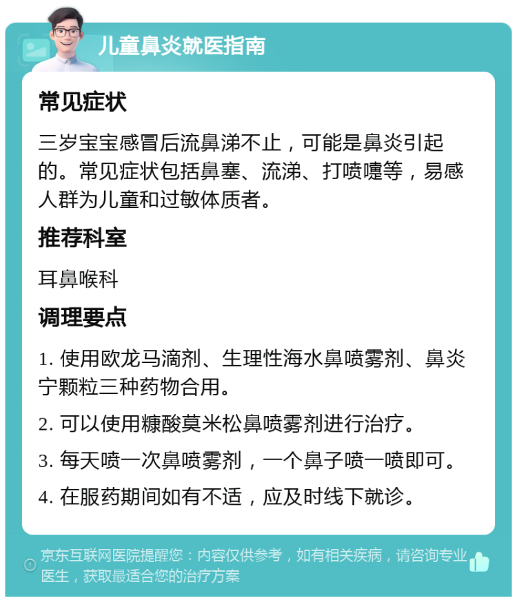 儿童鼻炎就医指南 常见症状 三岁宝宝感冒后流鼻涕不止，可能是鼻炎引起的。常见症状包括鼻塞、流涕、打喷嚏等，易感人群为儿童和过敏体质者。 推荐科室 耳鼻喉科 调理要点 1. 使用欧龙马滴剂、生理性海水鼻喷雾剂、鼻炎宁颗粒三种药物合用。 2. 可以使用糠酸莫米松鼻喷雾剂进行治疗。 3. 每天喷一次鼻喷雾剂，一个鼻子喷一喷即可。 4. 在服药期间如有不适，应及时线下就诊。