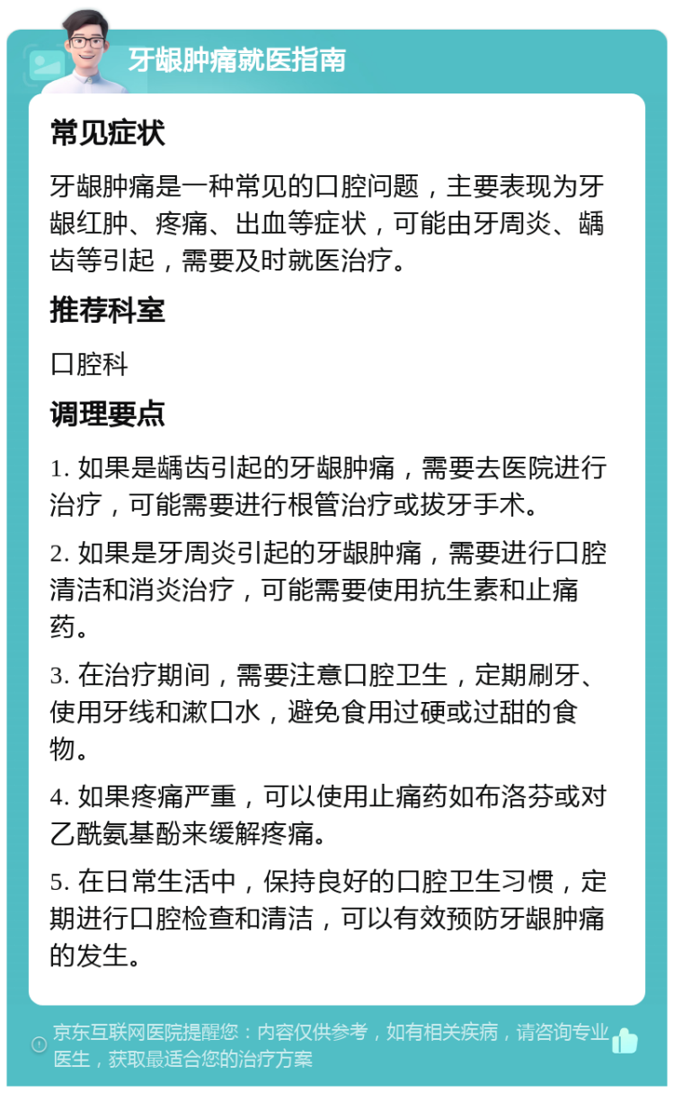 牙龈肿痛就医指南 常见症状 牙龈肿痛是一种常见的口腔问题，主要表现为牙龈红肿、疼痛、出血等症状，可能由牙周炎、龋齿等引起，需要及时就医治疗。 推荐科室 口腔科 调理要点 1. 如果是龋齿引起的牙龈肿痛，需要去医院进行治疗，可能需要进行根管治疗或拔牙手术。 2. 如果是牙周炎引起的牙龈肿痛，需要进行口腔清洁和消炎治疗，可能需要使用抗生素和止痛药。 3. 在治疗期间，需要注意口腔卫生，定期刷牙、使用牙线和漱口水，避免食用过硬或过甜的食物。 4. 如果疼痛严重，可以使用止痛药如布洛芬或对乙酰氨基酚来缓解疼痛。 5. 在日常生活中，保持良好的口腔卫生习惯，定期进行口腔检查和清洁，可以有效预防牙龈肿痛的发生。