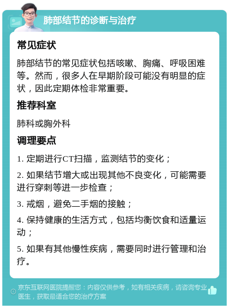 肺部结节的诊断与治疗 常见症状 肺部结节的常见症状包括咳嗽、胸痛、呼吸困难等。然而，很多人在早期阶段可能没有明显的症状，因此定期体检非常重要。 推荐科室 肺科或胸外科 调理要点 1. 定期进行CT扫描，监测结节的变化； 2. 如果结节增大或出现其他不良变化，可能需要进行穿刺等进一步检查； 3. 戒烟，避免二手烟的接触； 4. 保持健康的生活方式，包括均衡饮食和适量运动； 5. 如果有其他慢性疾病，需要同时进行管理和治疗。