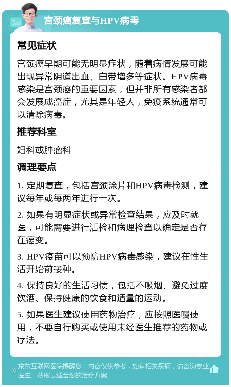 宫颈癌复查与HPV病毒 常见症状 宫颈癌早期可能无明显症状，随着病情发展可能出现异常阴道出血、白带增多等症状。HPV病毒感染是宫颈癌的重要因素，但并非所有感染者都会发展成癌症，尤其是年轻人，免疫系统通常可以清除病毒。 推荐科室 妇科或肿瘤科 调理要点 1. 定期复查，包括宫颈涂片和HPV病毒检测，建议每年或每两年进行一次。 2. 如果有明显症状或异常检查结果，应及时就医，可能需要进行活检和病理检查以确定是否存在癌变。 3. HPV疫苗可以预防HPV病毒感染，建议在性生活开始前接种。 4. 保持良好的生活习惯，包括不吸烟、避免过度饮酒、保持健康的饮食和适量的运动。 5. 如果医生建议使用药物治疗，应按照医嘱使用，不要自行购买或使用未经医生推荐的药物或疗法。