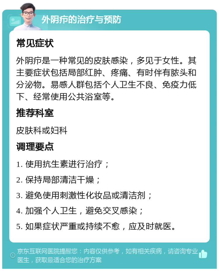 外阴疖的治疗与预防 常见症状 外阴疖是一种常见的皮肤感染，多见于女性。其主要症状包括局部红肿、疼痛、有时伴有脓头和分泌物。易感人群包括个人卫生不良、免疫力低下、经常使用公共浴室等。 推荐科室 皮肤科或妇科 调理要点 1. 使用抗生素进行治疗； 2. 保持局部清洁干燥； 3. 避免使用刺激性化妆品或清洁剂； 4. 加强个人卫生，避免交叉感染； 5. 如果症状严重或持续不愈，应及时就医。