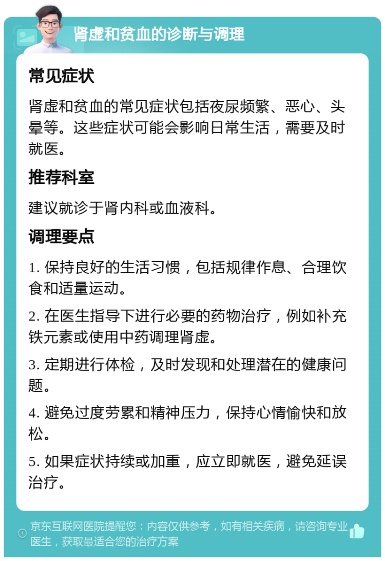 肾虚和贫血的诊断与调理 常见症状 肾虚和贫血的常见症状包括夜尿频繁、恶心、头晕等。这些症状可能会影响日常生活，需要及时就医。 推荐科室 建议就诊于肾内科或血液科。 调理要点 1. 保持良好的生活习惯，包括规律作息、合理饮食和适量运动。 2. 在医生指导下进行必要的药物治疗，例如补充铁元素或使用中药调理肾虚。 3. 定期进行体检，及时发现和处理潜在的健康问题。 4. 避免过度劳累和精神压力，保持心情愉快和放松。 5. 如果症状持续或加重，应立即就医，避免延误治疗。