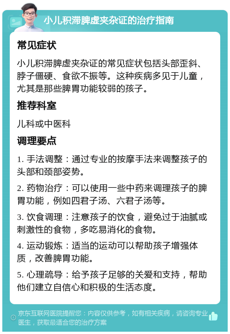 小儿积滞脾虚夹杂证的治疗指南 常见症状 小儿积滞脾虚夹杂证的常见症状包括头部歪斜、脖子僵硬、食欲不振等。这种疾病多见于儿童，尤其是那些脾胃功能较弱的孩子。 推荐科室 儿科或中医科 调理要点 1. 手法调整：通过专业的按摩手法来调整孩子的头部和颈部姿势。 2. 药物治疗：可以使用一些中药来调理孩子的脾胃功能，例如四君子汤、六君子汤等。 3. 饮食调理：注意孩子的饮食，避免过于油腻或刺激性的食物，多吃易消化的食物。 4. 运动锻炼：适当的运动可以帮助孩子增强体质，改善脾胃功能。 5. 心理疏导：给予孩子足够的关爱和支持，帮助他们建立自信心和积极的生活态度。