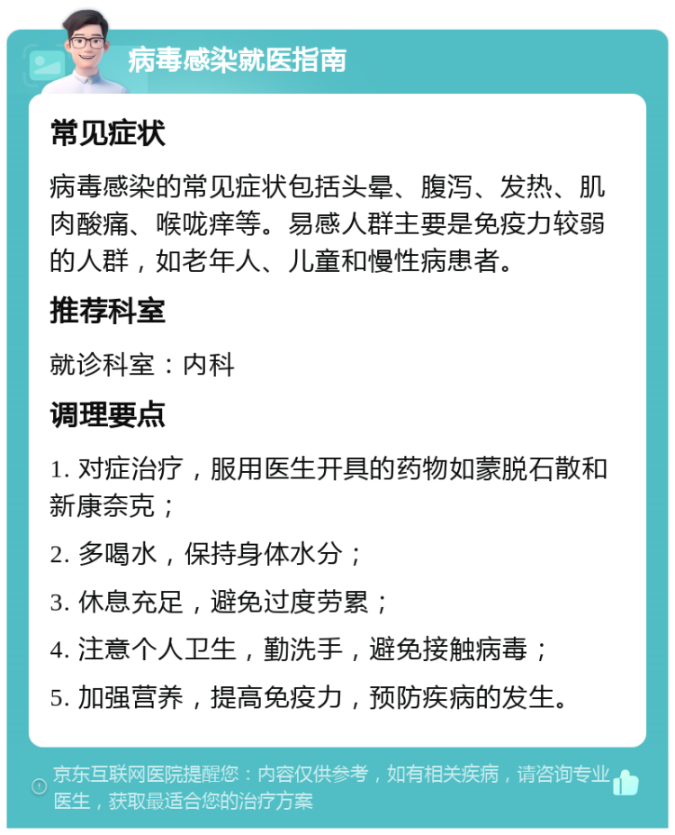 病毒感染就医指南 常见症状 病毒感染的常见症状包括头晕、腹泻、发热、肌肉酸痛、喉咙痒等。易感人群主要是免疫力较弱的人群，如老年人、儿童和慢性病患者。 推荐科室 就诊科室：内科 调理要点 1. 对症治疗，服用医生开具的药物如蒙脱石散和新康奈克； 2. 多喝水，保持身体水分； 3. 休息充足，避免过度劳累； 4. 注意个人卫生，勤洗手，避免接触病毒； 5. 加强营养，提高免疫力，预防疾病的发生。