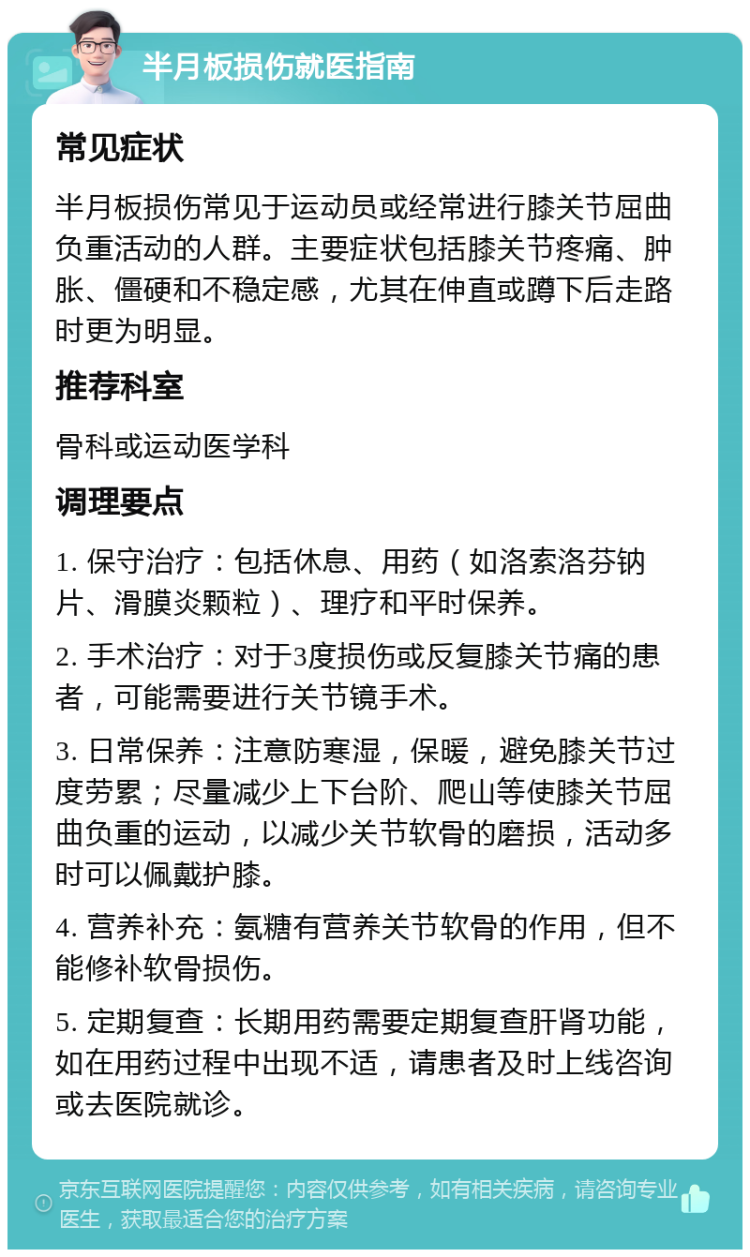 半月板损伤就医指南 常见症状 半月板损伤常见于运动员或经常进行膝关节屈曲负重活动的人群。主要症状包括膝关节疼痛、肿胀、僵硬和不稳定感，尤其在伸直或蹲下后走路时更为明显。 推荐科室 骨科或运动医学科 调理要点 1. 保守治疗：包括休息、用药（如洛索洛芬钠片、滑膜炎颗粒）、理疗和平时保养。 2. 手术治疗：对于3度损伤或反复膝关节痛的患者，可能需要进行关节镜手术。 3. 日常保养：注意防寒湿，保暖，避免膝关节过度劳累；尽量减少上下台阶、爬山等使膝关节屈曲负重的运动，以减少关节软骨的磨损，活动多时可以佩戴护膝。 4. 营养补充：氨糖有营养关节软骨的作用，但不能修补软骨损伤。 5. 定期复查：长期用药需要定期复查肝肾功能，如在用药过程中出现不适，请患者及时上线咨询或去医院就诊。