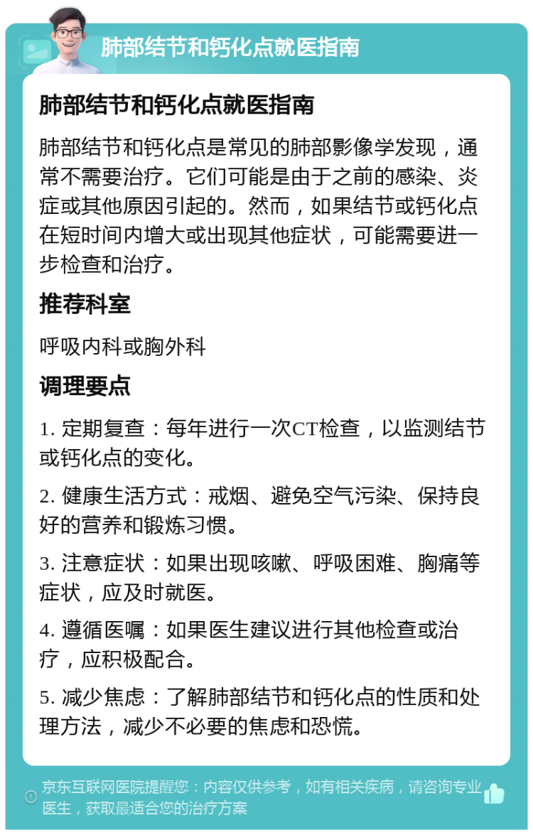 肺部结节和钙化点就医指南 肺部结节和钙化点就医指南 肺部结节和钙化点是常见的肺部影像学发现，通常不需要治疗。它们可能是由于之前的感染、炎症或其他原因引起的。然而，如果结节或钙化点在短时间内增大或出现其他症状，可能需要进一步检查和治疗。 推荐科室 呼吸内科或胸外科 调理要点 1. 定期复查：每年进行一次CT检查，以监测结节或钙化点的变化。 2. 健康生活方式：戒烟、避免空气污染、保持良好的营养和锻炼习惯。 3. 注意症状：如果出现咳嗽、呼吸困难、胸痛等症状，应及时就医。 4. 遵循医嘱：如果医生建议进行其他检查或治疗，应积极配合。 5. 减少焦虑：了解肺部结节和钙化点的性质和处理方法，减少不必要的焦虑和恐慌。