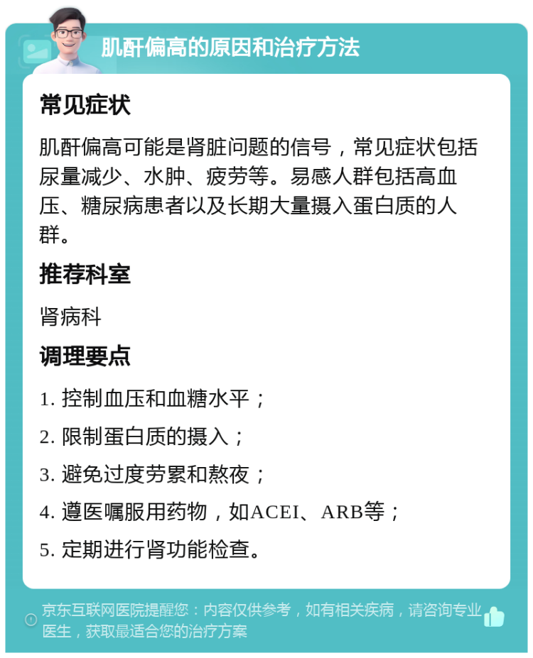 肌酐偏高的原因和治疗方法 常见症状 肌酐偏高可能是肾脏问题的信号，常见症状包括尿量减少、水肿、疲劳等。易感人群包括高血压、糖尿病患者以及长期大量摄入蛋白质的人群。 推荐科室 肾病科 调理要点 1. 控制血压和血糖水平； 2. 限制蛋白质的摄入； 3. 避免过度劳累和熬夜； 4. 遵医嘱服用药物，如ACEI、ARB等； 5. 定期进行肾功能检查。