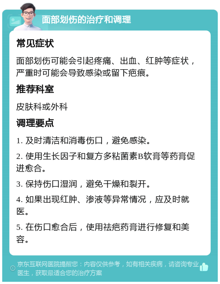 面部划伤的治疗和调理 常见症状 面部划伤可能会引起疼痛、出血、红肿等症状，严重时可能会导致感染或留下疤痕。 推荐科室 皮肤科或外科 调理要点 1. 及时清洁和消毒伤口，避免感染。 2. 使用生长因子和复方多粘菌素B软膏等药膏促进愈合。 3. 保持伤口湿润，避免干燥和裂开。 4. 如果出现红肿、渗液等异常情况，应及时就医。 5. 在伤口愈合后，使用祛疤药膏进行修复和美容。