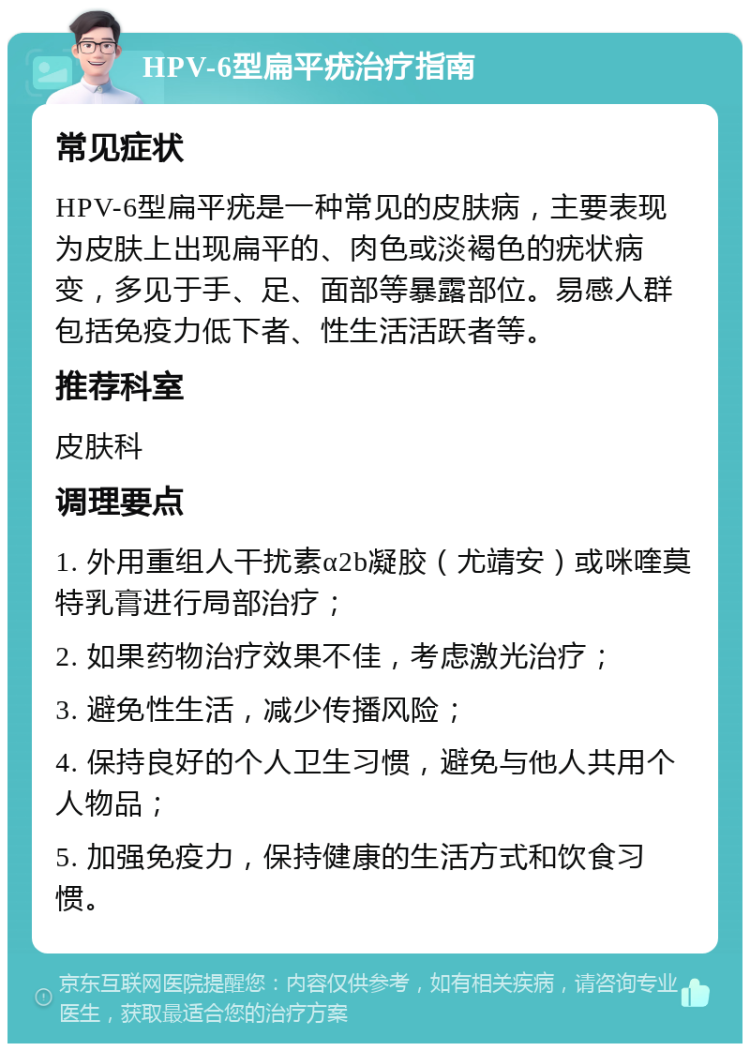 HPV-6型扁平疣治疗指南 常见症状 HPV-6型扁平疣是一种常见的皮肤病，主要表现为皮肤上出现扁平的、肉色或淡褐色的疣状病变，多见于手、足、面部等暴露部位。易感人群包括免疫力低下者、性生活活跃者等。 推荐科室 皮肤科 调理要点 1. 外用重组人干扰素α2b凝胶（尤靖安）或咪喹莫特乳膏进行局部治疗； 2. 如果药物治疗效果不佳，考虑激光治疗； 3. 避免性生活，减少传播风险； 4. 保持良好的个人卫生习惯，避免与他人共用个人物品； 5. 加强免疫力，保持健康的生活方式和饮食习惯。