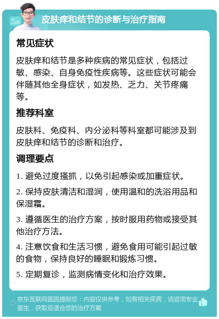 皮肤痒和结节的诊断与治疗指南 常见症状 皮肤痒和结节是多种疾病的常见症状，包括过敏、感染、自身免疫性疾病等。这些症状可能会伴随其他全身症状，如发热、乏力、关节疼痛等。 推荐科室 皮肤科、免疫科、内分泌科等科室都可能涉及到皮肤痒和结节的诊断和治疗。 调理要点 1. 避免过度搔抓，以免引起感染或加重症状。 2. 保持皮肤清洁和湿润，使用温和的洗浴用品和保湿霜。 3. 遵循医生的治疗方案，按时服用药物或接受其他治疗方法。 4. 注意饮食和生活习惯，避免食用可能引起过敏的食物，保持良好的睡眠和锻炼习惯。 5. 定期复诊，监测病情变化和治疗效果。