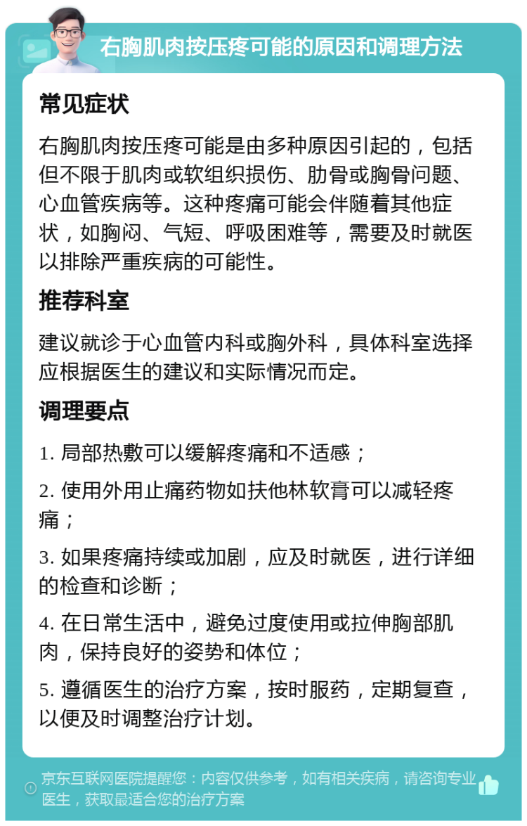 右胸肌肉按压疼可能的原因和调理方法 常见症状 右胸肌肉按压疼可能是由多种原因引起的，包括但不限于肌肉或软组织损伤、肋骨或胸骨问题、心血管疾病等。这种疼痛可能会伴随着其他症状，如胸闷、气短、呼吸困难等，需要及时就医以排除严重疾病的可能性。 推荐科室 建议就诊于心血管内科或胸外科，具体科室选择应根据医生的建议和实际情况而定。 调理要点 1. 局部热敷可以缓解疼痛和不适感； 2. 使用外用止痛药物如扶他林软膏可以减轻疼痛； 3. 如果疼痛持续或加剧，应及时就医，进行详细的检查和诊断； 4. 在日常生活中，避免过度使用或拉伸胸部肌肉，保持良好的姿势和体位； 5. 遵循医生的治疗方案，按时服药，定期复查，以便及时调整治疗计划。