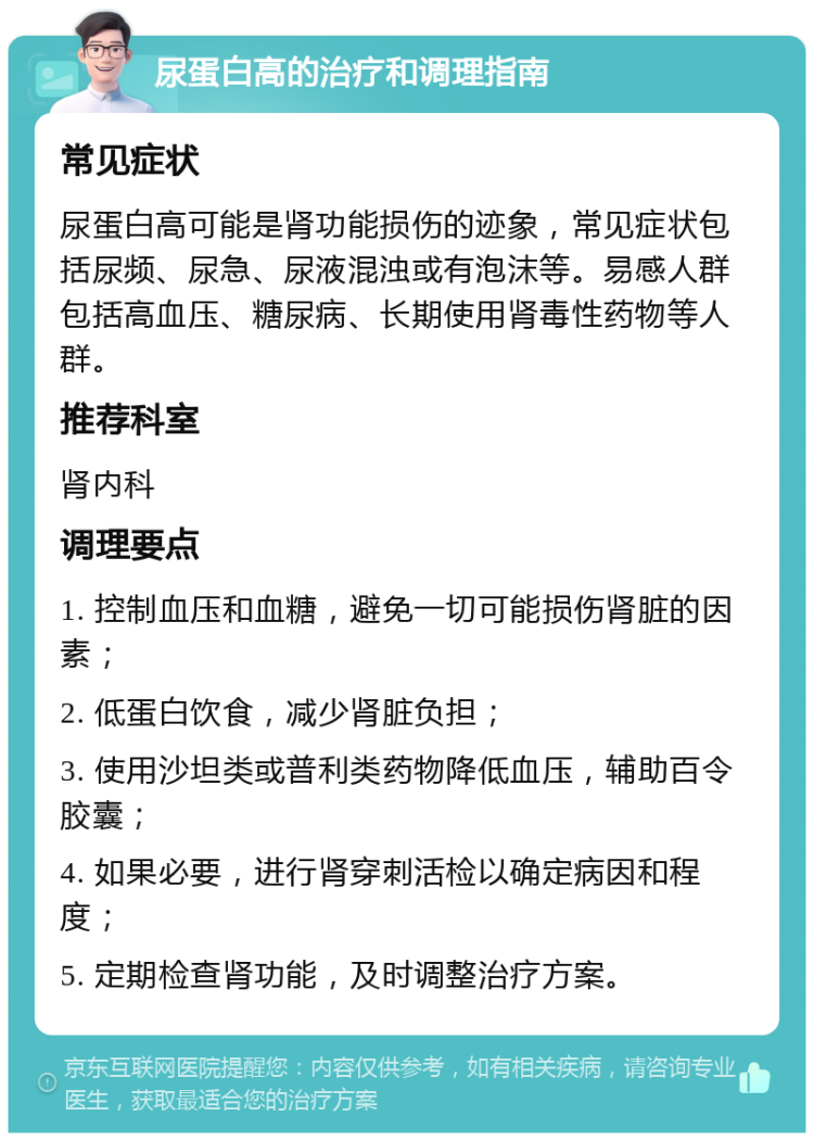 尿蛋白高的治疗和调理指南 常见症状 尿蛋白高可能是肾功能损伤的迹象，常见症状包括尿频、尿急、尿液混浊或有泡沫等。易感人群包括高血压、糖尿病、长期使用肾毒性药物等人群。 推荐科室 肾内科 调理要点 1. 控制血压和血糖，避免一切可能损伤肾脏的因素； 2. 低蛋白饮食，减少肾脏负担； 3. 使用沙坦类或普利类药物降低血压，辅助百令胶囊； 4. 如果必要，进行肾穿刺活检以确定病因和程度； 5. 定期检查肾功能，及时调整治疗方案。